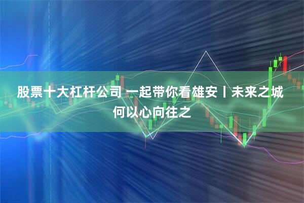 股票十大杠杆公司 一起带你看雄安丨未来之城 何以心向往之